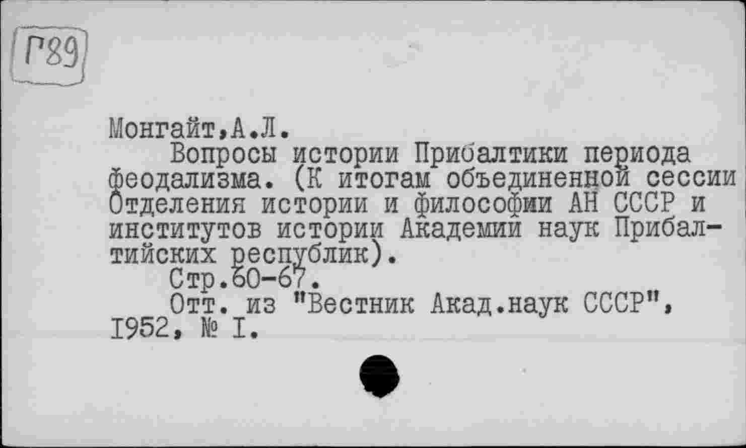 ﻿Монгайт»А.Л.
Вопросы истории Прибалтики периода феодализма. (К итогам объединенной сессии Отделения истории и философии АН СССР и институтов истории Академии наук Прибалтийских республик).
Стр.ЪО-67.
Отт. из "Вестник Акад.наук СССР"» 1952, № I.